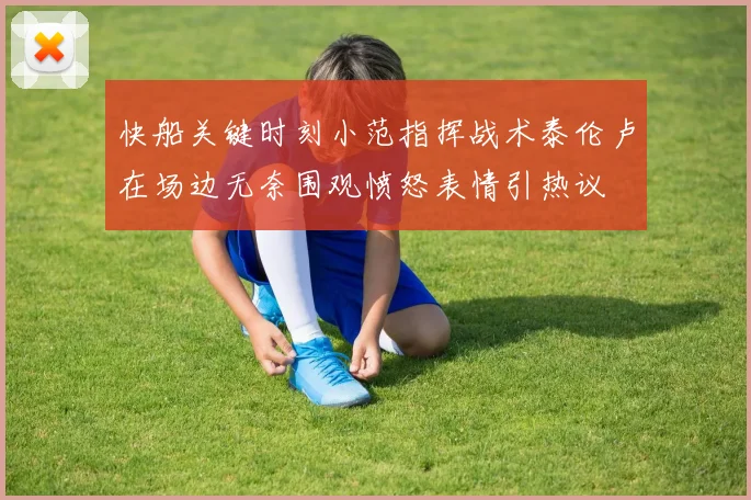 快船关键时刻小范指挥战术泰伦卢在场边无奈围观愤怒表情引热议