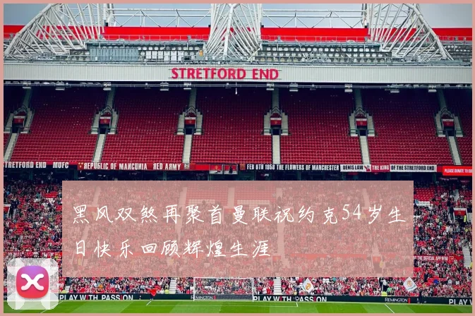 黑风双煞再聚首曼联祝约克54岁生日快乐回顾辉煌生涯