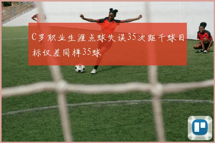 C罗职业生涯点球失误35次距千球目标仅差同样35球