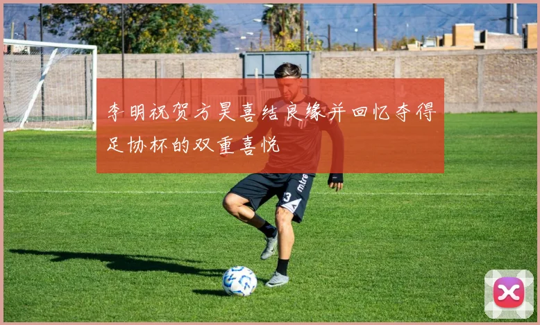 李明祝贺方昊喜结良缘并回忆夺得足协杯的双重喜悦