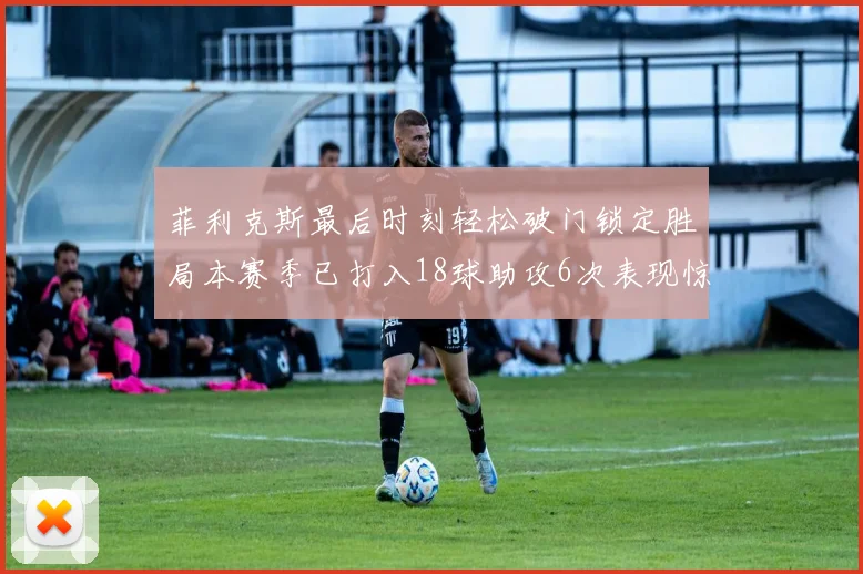 菲利克斯最后时刻轻松破门锁定胜局本赛季已打入18球助攻6次表现惊艳