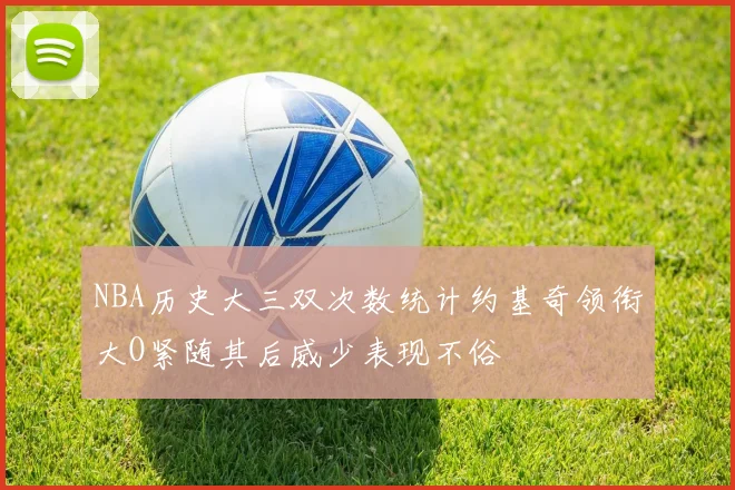 NBA历史大三双次数统计约基奇领衔大O紧随其后威少表现不俗