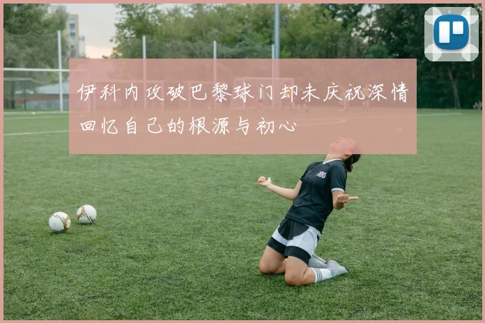 伊科内攻破巴黎球门却未庆祝深情回忆自己的根源与初心