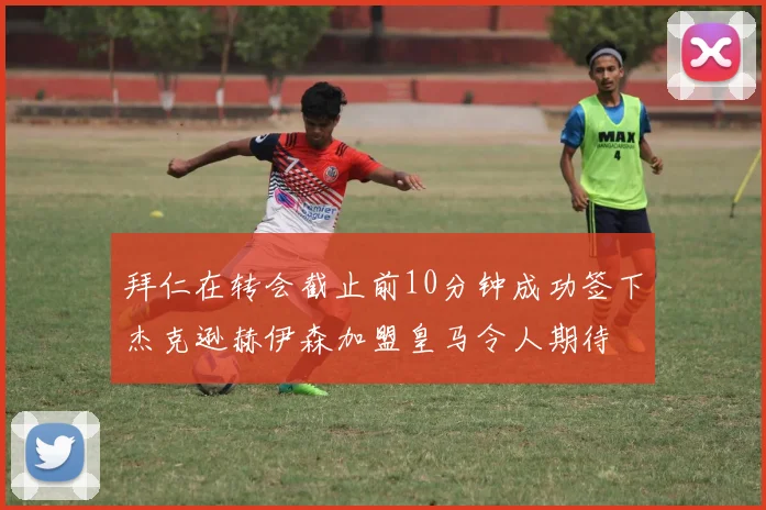 拜仁在转会截止前10分钟成功签下杰克逊赫伊森加盟皇马令人期待