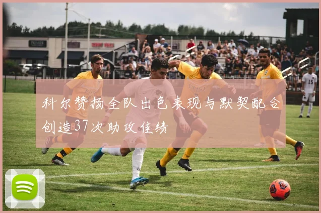 科尔赞扬全队出色表现与默契配合创造37次助攻佳绩