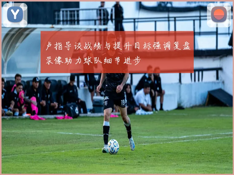 卢指导谈战绩与提升目标强调复盘录像助力球队细节进步