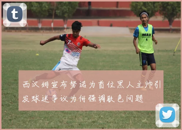 西汉姆宣布努诺为首位黑人主帅引发球迷争议为何强调肤色问题