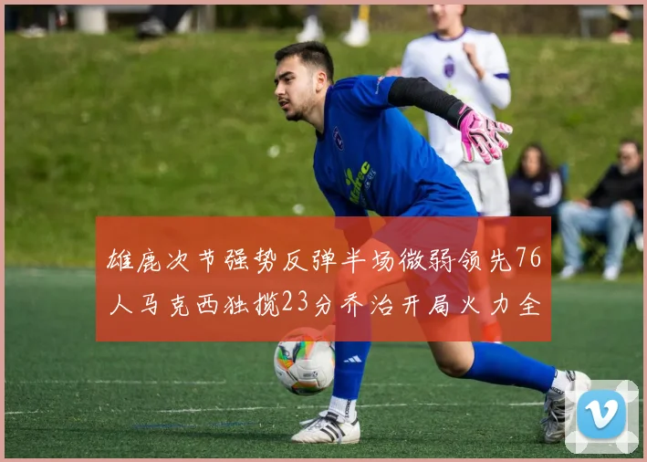 雄鹿次节强势反弹半场微弱领先76人马克西独揽23分乔治开局火力全开
