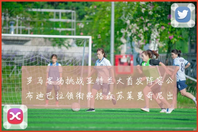 罗马客场挑战亚特兰大首发阵容公布迪巴拉领衔弗格森苏莱曼奇尼出战