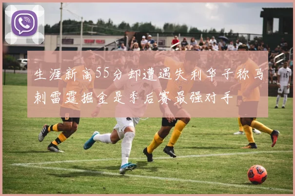 生涯新高55分却遭遇失利华子称马刺雷霆掘金是季后赛最强对手