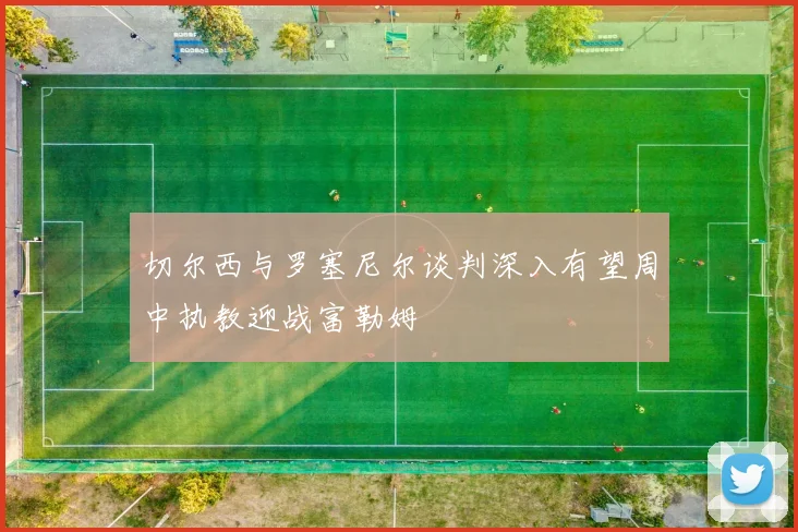 切尔西与罗塞尼尔谈判深入有望周中执教迎战富勒姆