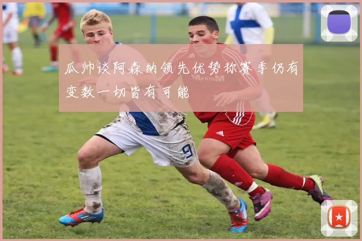 瓜帅谈阿森纳领先优势称赛季仍有变数一切皆有可能