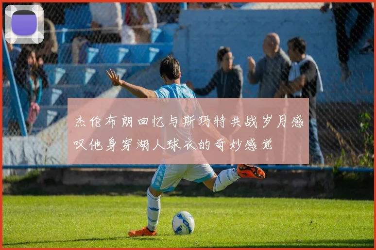杰伦布朗回忆与斯玛特共战岁月感叹他身穿湖人球衣的奇妙感觉