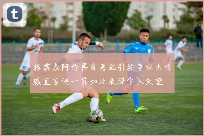 格雷森阿伦再度恶犯引发争议杰伦威直言他一贯如此表现令人失望