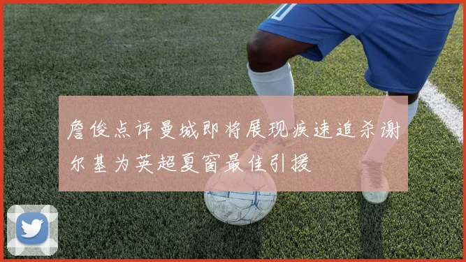 詹俊点评曼城即将展现疾速追杀谢尔基为英超夏窗最佳引援