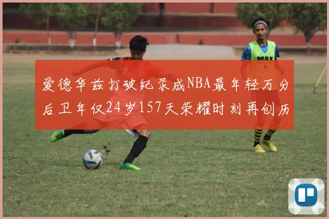 爱德华兹打破纪录成NBA最年轻万分后卫年仅24岁157天荣耀时刻再创历史