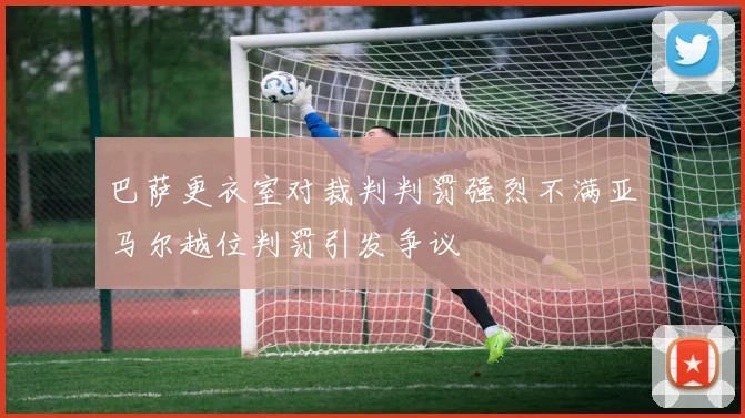 巴萨更衣室对裁判判罚强烈不满亚马尔越位判罚引发争议