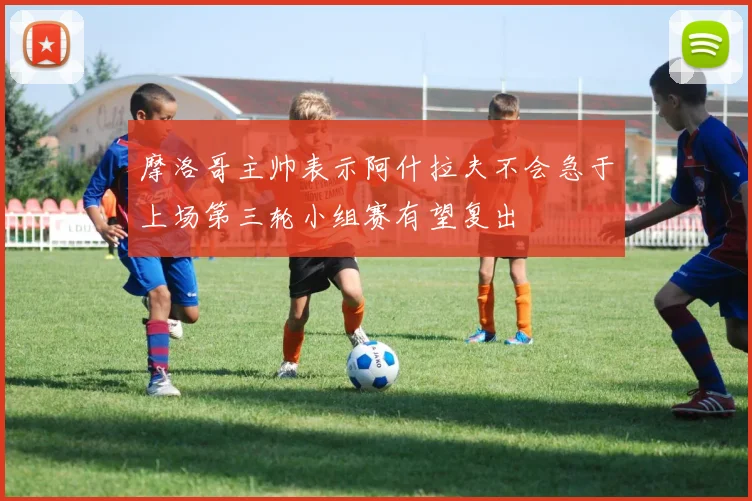 摩洛哥主帅表示阿什拉夫不会急于上场第三轮小组赛有望复出