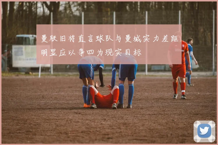 曼联旧将直言球队与曼城实力差距明显应以争四为现实目标