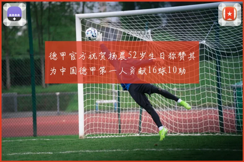 德甲官方祝贺杨晨52岁生日称赞其为中国德甲第一人贡献16球10助