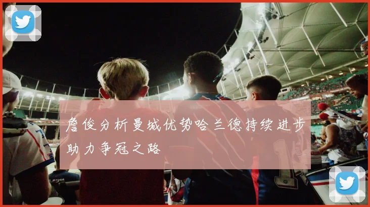 詹俊分析曼城优势哈兰德持续进步助力争冠之路