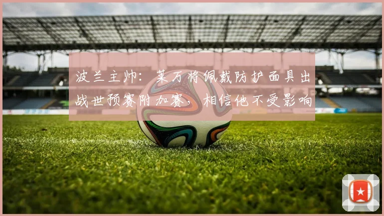 波兰主帅：莱万将佩戴防护面具出战世预赛附加赛，相信他不受影响