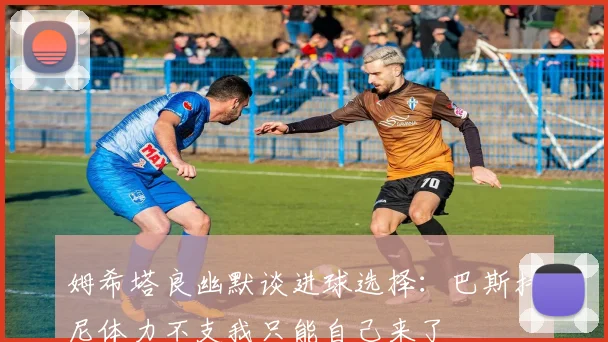 姆希塔良幽默谈进球选择：巴斯托尼体力不支我只能自己来了