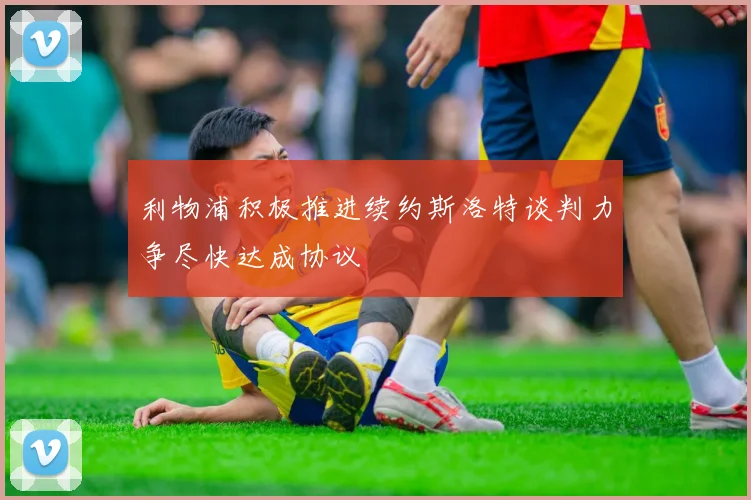 利物浦积极推进续约斯洛特谈判力争尽快达成协议