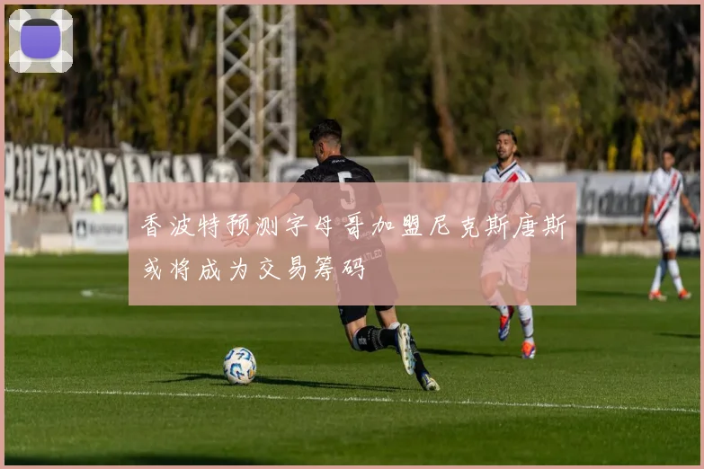 香波特预测字母哥加盟尼克斯唐斯或将成为交易筹码