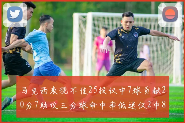 马克西表现不佳25投仅中7球贡献20分7助攻三分球命中率低迷仅2中8