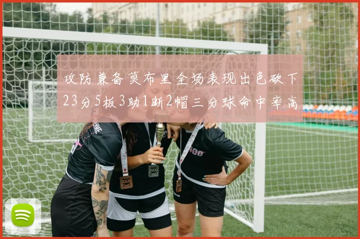 攻防兼备莫布里全场表现出色砍下23分5板3助1断2帽三分球命中率高达60