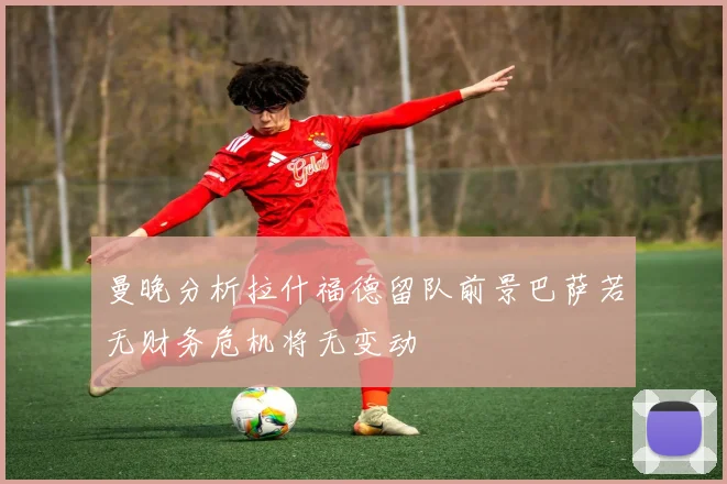 曼晚分析拉什福德留队前景巴萨若无财务危机将无变动