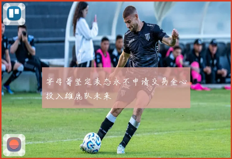 字母哥坚定表态永不申请交易全心投入雄鹿队未来