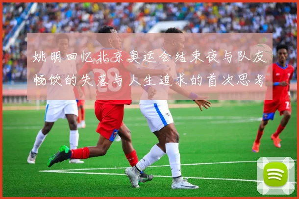 姚明回忆北京奥运会结束夜与队友畅饮的失落与人生追求的首次思考