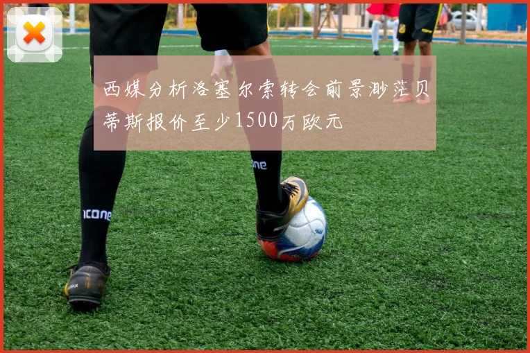 西媒分析洛塞尔索转会前景渺茫贝蒂斯报价至少1500万欧元