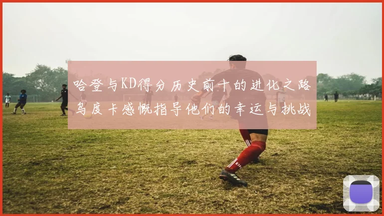 哈登与KD得分历史前十的进化之路乌度卡感慨指导他们的幸运与挑战