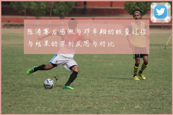 陈涛赛后感慨与邓卓翔的较量过程与结果的深刻反思与对比