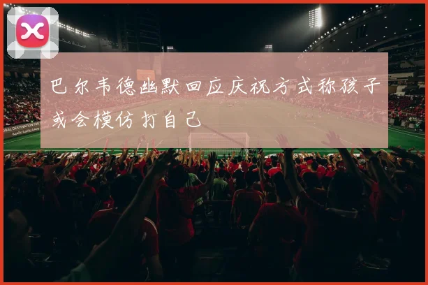 巴尔韦德幽默回应庆祝方式称孩子或会模仿打自己