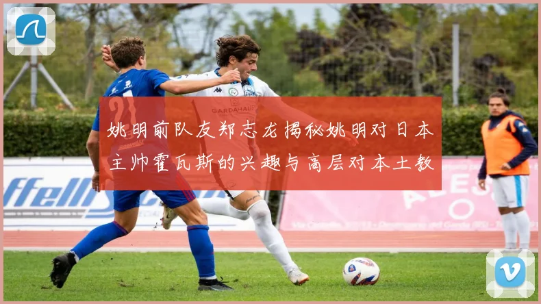 姚明前队友郑志龙揭秘姚明对日本主帅霍瓦斯的兴趣与高层对本土教练的偏好