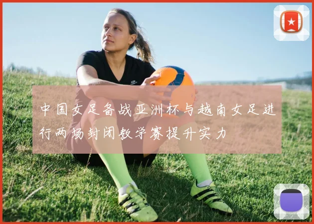 中国女足备战亚洲杯与越南女足进行两场封闭教学赛提升实力