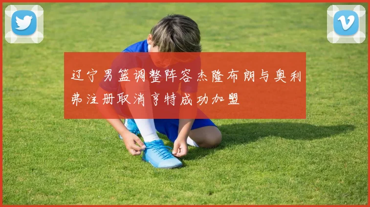 辽宁男篮调整阵容杰隆布朗与奥利弗注册取消亨特成功加盟