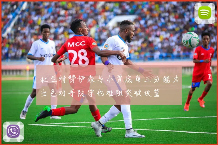 杜兰特赞伊森与小贾底角三分能力出色对手防守也难阻突破攻筐