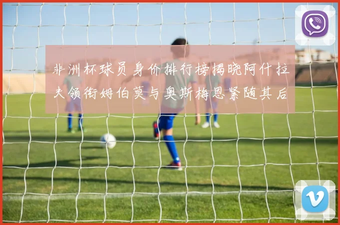非洲杯球员身价排行榜揭晓阿什拉夫领衔姆伯莫与奥斯梅恩紧随其后