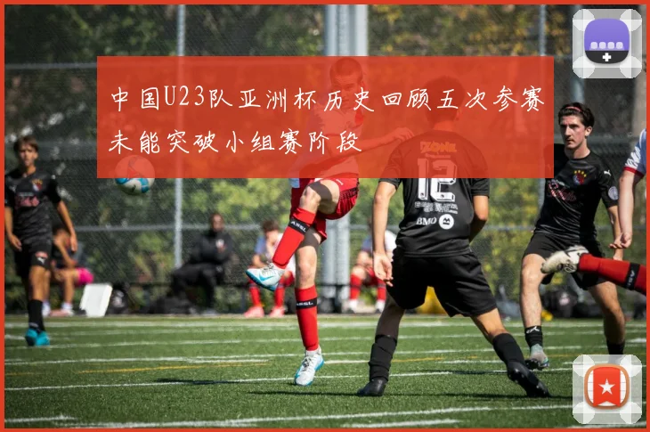 中国U23队亚洲杯历史回顾五次参赛未能突破小组赛阶段
