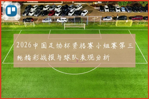 2026中国足协杯资格赛小组赛第三轮精彩战报与球队表现分析