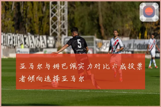 亚马尔与姆巴佩实力对比六成投票者倾向选择亚马尔